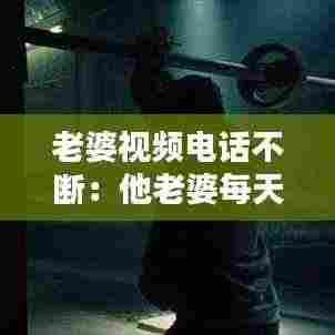 老婆视频电话不断：他老婆每天打视频电话 