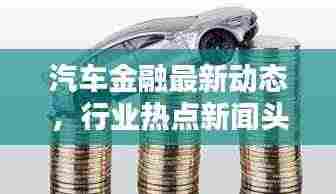 汽车金融最新动态,行业热点新闻头条一网打尽!