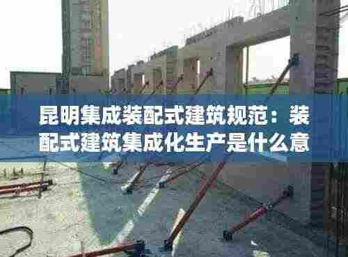 昆明集成装配式建筑规范：装配式建筑集成化生产是什么意思 