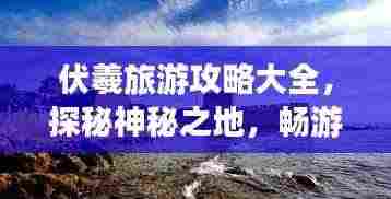 伏羲旅游攻略大全,探秘神秘之地,畅游人文胜地!