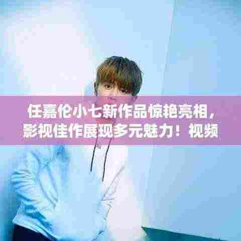 任嘉伦小七新作品惊艳亮相,影视佳作展现多元魅力!视频抢先看!