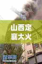山西定襄大火突发,紧急救援引发社会广泛关注