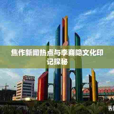 焦作新闻热点与李商隐文化印记探秘